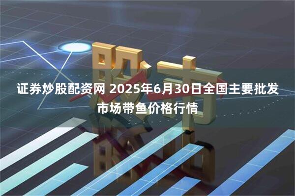 证券炒股配资网 2025年6月30日全国主要批发市场带鱼价格行情
