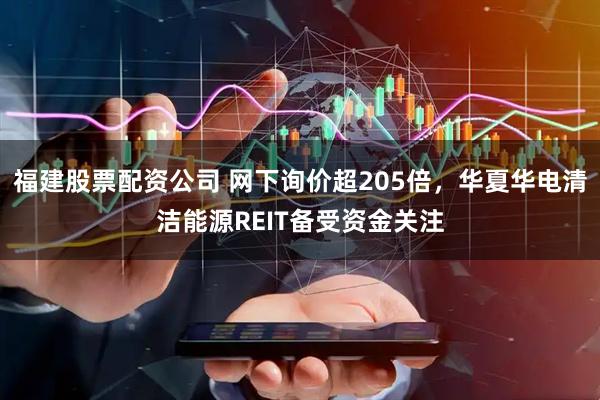 福建股票配资公司 网下询价超205倍，华夏华电清洁能源REIT备受资金关注