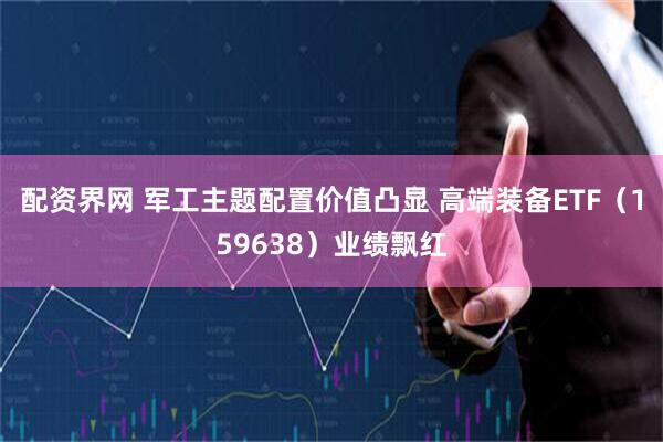 配资界网 军工主题配置价值凸显 高端装备ETF（159638）业绩飘红