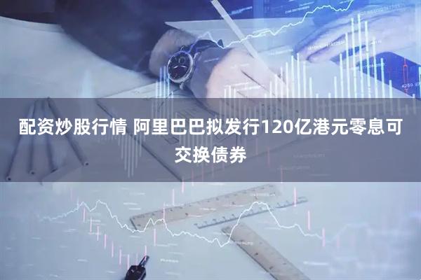 配资炒股行情 阿里巴巴拟发行120亿港元零息可交换债券