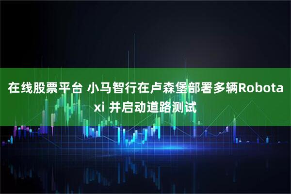 在线股票平台 小马智行在卢森堡部署多辆Robotaxi 并启动道路测试