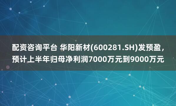 配资咨询平台 华阳新材(600281.SH)发预盈，预计上半年归母净利润7000万元到9000万元