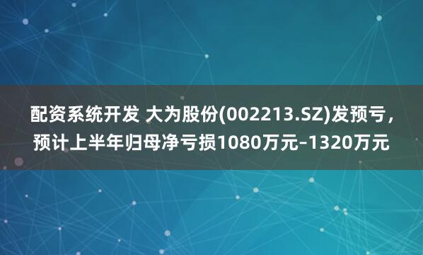 配资系统开发 大为股份(002213.SZ)发预亏，预计上半年归母净亏损1080万元–1320万元