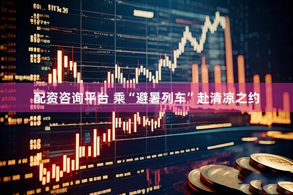 配资咨询平台 乘“避暑列车”赴清凉之约