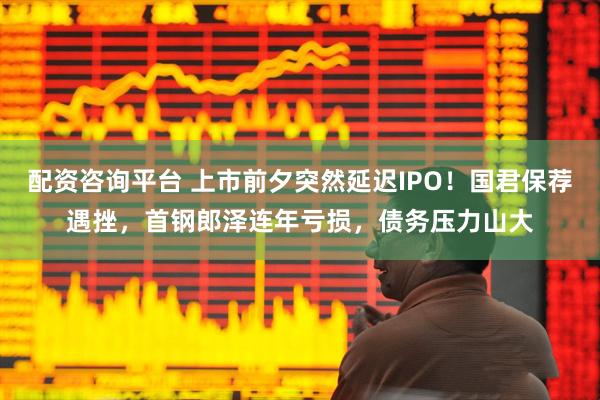 配资咨询平台 上市前夕突然延迟IPO！国君保荐遇挫，首钢郎泽连年亏损，债务压力山大