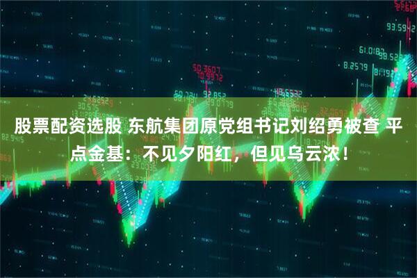 股票配资选股 东航集团原党组书记刘绍勇被查 平点金基：不见夕阳红，但见乌云浓！