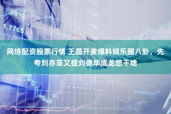 网络配资股票行情 王晶开麦爆料娱乐圈八卦，先夸刘亦菲又提刘德华成龙想干啥