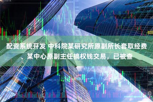 配资系统开发 中科院某研究所原副所长套取经费、某中心原副主任搞权钱交易，已被查
