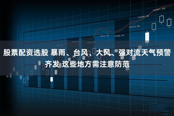 股票配资选股 暴雨、台风、大风、强对流天气预警齐发 这些地方需注意防范