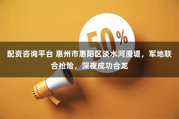 配资咨询平台 惠州市惠阳区淡水河漫堤，军地联合抢险，深夜成功合龙