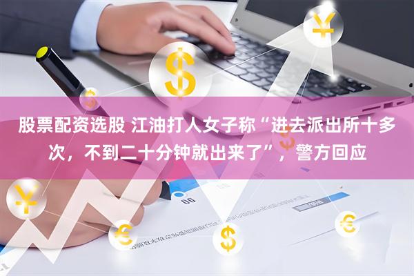 股票配资选股 江油打人女子称“进去派出所十多次，不到二十分钟就出来了”，警方回应