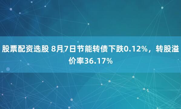 股票配资选股 8月7日节能转债下跌0.12%，转股溢价率36.17%