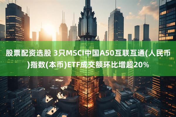 股票配资选股 3只MSCI中国A50互联互通(人民币)指数(本币)ETF成交额环比增超20%