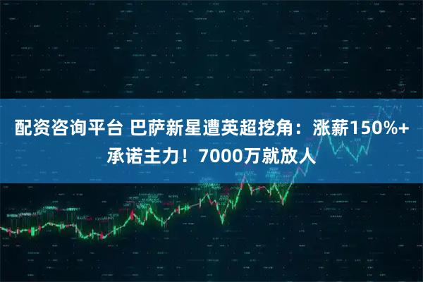 配资咨询平台 巴萨新星遭英超挖角：涨薪150%+承诺主力！7000万就放人