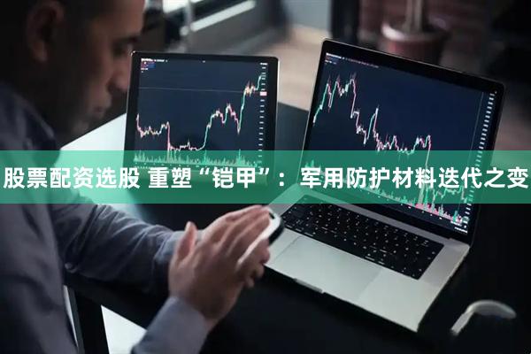 股票配资选股 重塑“铠甲”：军用防护材料迭代之变