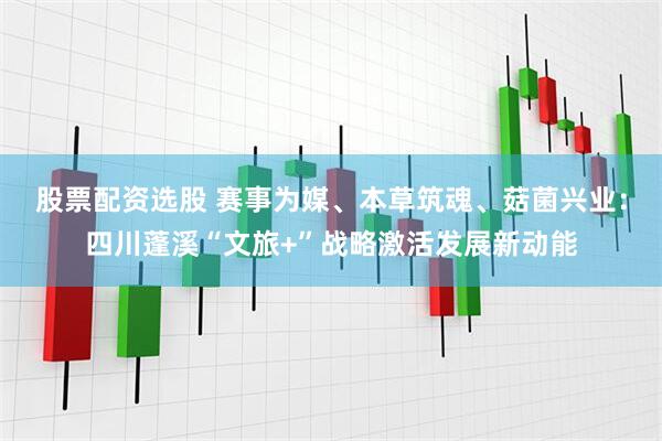股票配资选股 赛事为媒、本草筑魂、菇菌兴业：四川蓬溪“文旅+”战略激活发展新动能