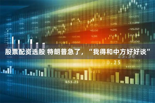 股票配资选股 特朗普急了，“我得和中方好好谈”