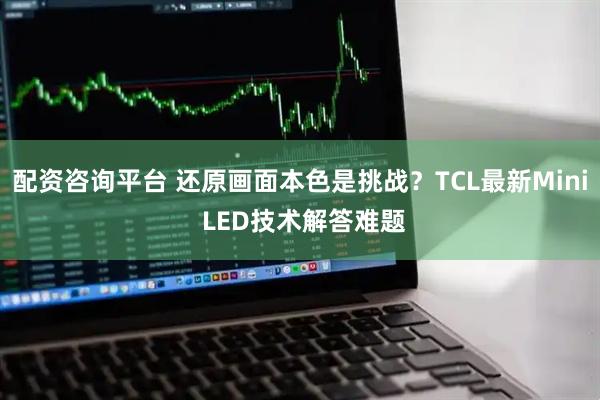 配资咨询平台 还原画面本色是挑战？TCL最新Mini LED技术解答难题