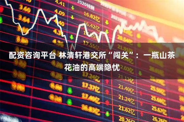 配资咨询平台 林清轩港交所“闯关”：一瓶山茶花油的高端隐忧