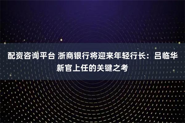 配资咨询平台 浙商银行将迎来年轻行长：吕临华新官上任的关键之考