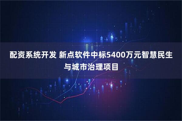 配资系统开发 新点软件中标5400万元智慧民生与城市治理项目