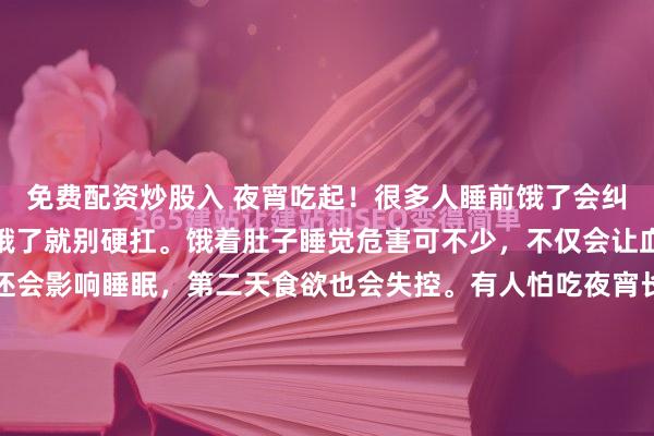 免费配资炒股入 夜宵吃起！很多人睡前饿了会纠结吃还是不吃，其实真饿了就别硬扛。饿着肚子睡觉危害可不少，不仅会让血糖波动、肌肉流失，还会影响睡眠，第二天食欲也会失控。有人怕吃夜宵长胖，其实只要控制好全天总热量，晚上吃点也无妨。但要避开炸鸡、烧烤等高油高糖的食物。像温牛奶、无糖酸奶、一小把坚果等清淡的食物就...