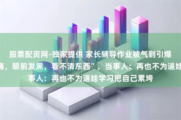 股票配资网-独家提供 家长辅导作业被气到引爆脑瘤，“头部剧痛，眼前发黑，看不清东西”，当事人：再也不为逼娃学习把自己累垮