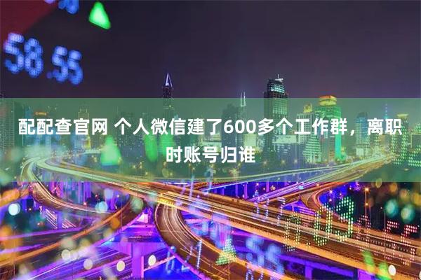 配配查官网 个人微信建了600多个工作群，离职时账号归谁
