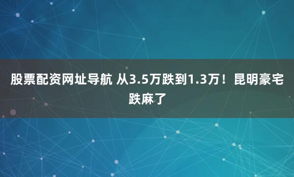 股票配资网址导航 从3.5万跌到1.3万！昆明豪宅跌麻了