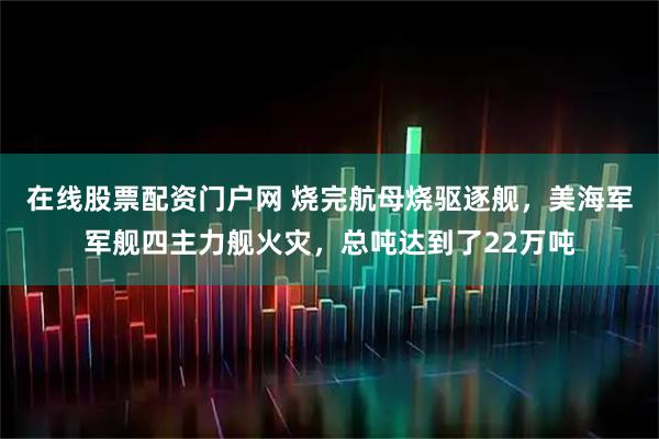 在线股票配资门户网 烧完航母烧驱逐舰，美海军军舰四主力舰火灾，总吨达到了22万吨