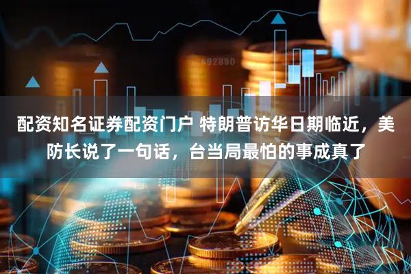 配资知名证券配资门户 特朗普访华日期临近，美防长说了一句话，台当局最怕的事成真了