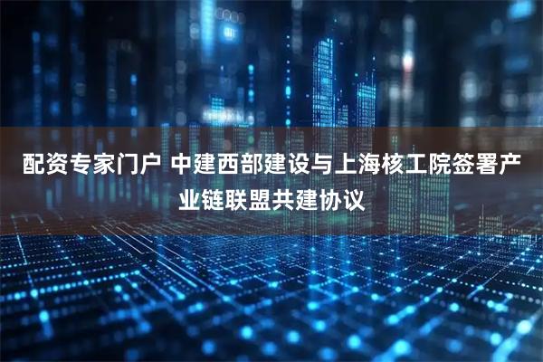 配资专家门户 中建西部建设与上海核工院签署产业链联盟共建协议