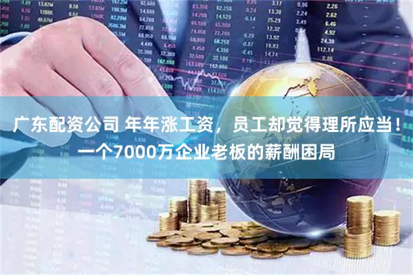 广东配资公司 年年涨工资，员工却觉得理所应当！一个7000万企业老板的薪酬困局
