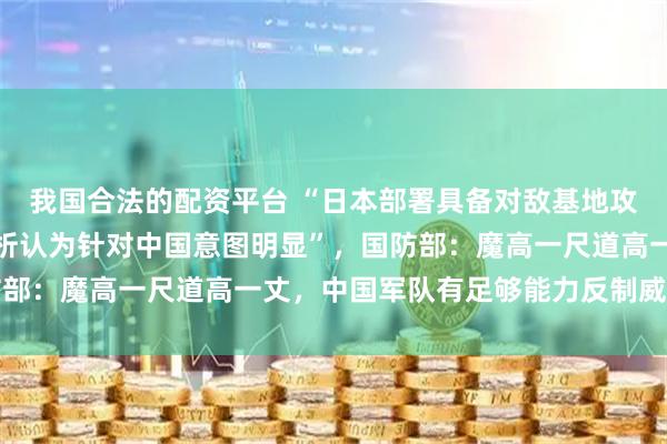 我国合法的配资平台 “日本部署具备对敌基地攻击能力远程导弹，有分析认为针对中国意图明显”，国防部：魔高一尺道高一丈，中国军队有足够能力反制威胁挑衅