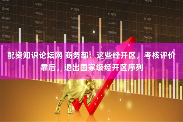 配资知识论坛网 商务部：这些经开区，考核评价靠后，退出国家级经开区序列
