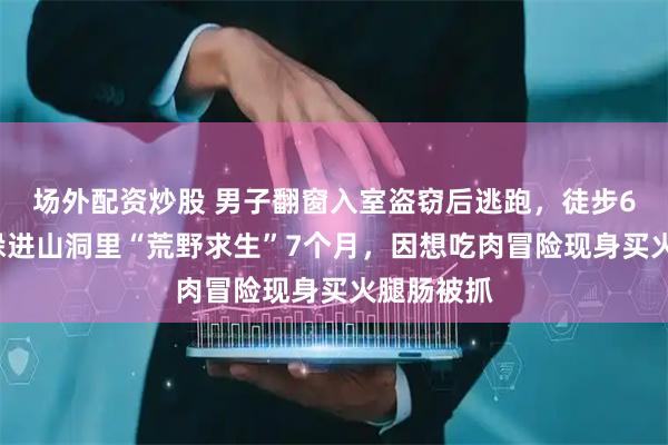 场外配资炒股 男子翻窗入室盗窃后逃跑，徒步60多公里躲进山洞里“荒野求生”7个月，因想吃肉冒险现身买火腿肠被抓